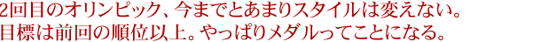 2回目のオリンピック、今までとあまりスタイルは変えない。目標は前回の順位以上。やっぱりメダルってことになる。