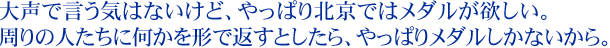 大声で言う気はないけど、やっぱり北京ではメダルが欲しい。周りの人たちに何かを形で返すとしたら、やっぱりメダルしかないから。