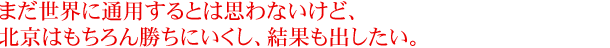 まだ世界に通用するとは思わないけど、北京はもちろん勝ちにいくし、結果も出したい。